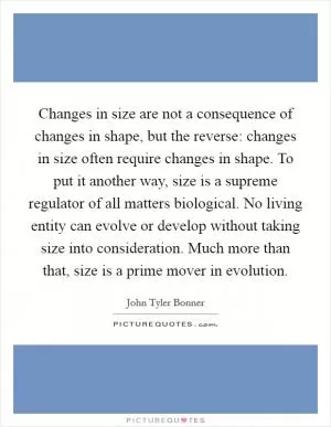 Changes in size are not a consequence of changes in shape, but the reverse: changes in size often require changes in shape. To put it another way, size is a supreme regulator of all matters biological. No living entity can evolve or develop without taking size into consideration. Much more than that, size is a prime mover in evolution Picture Quote #1