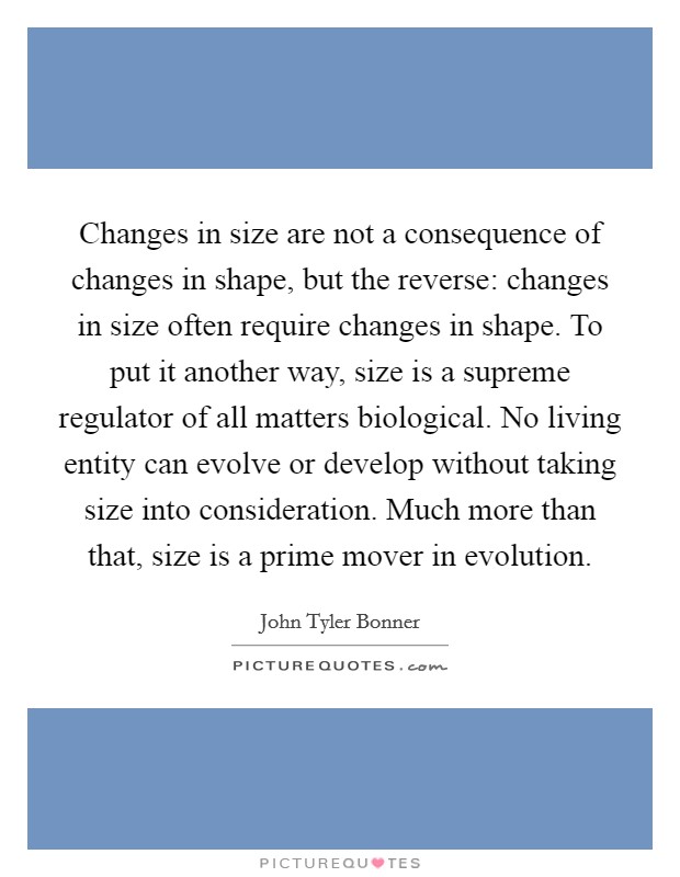 Changes in size are not a consequence of changes in shape, but the reverse: changes in size often require changes in shape. To put it another way, size is a supreme regulator of all matters biological. No living entity can evolve or develop without taking size into consideration. Much more than that, size is a prime mover in evolution. Picture Quote #1