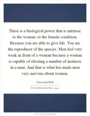 There is a biological power that is intrinsic to the woman, to the female condition. Because you are able to give life. You are the reproducer of the species. Men feel very weak in front of a woman because a woman is capable of eliciting a number of instincts in a man. And that is what has made men very nervous about women Picture Quote #1