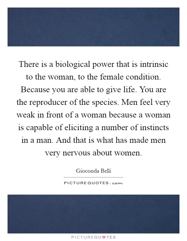 There is a biological power that is intrinsic to the woman, to the female condition. Because you are able to give life. You are the reproducer of the species. Men feel very weak in front of a woman because a woman is capable of eliciting a number of instincts in a man. And that is what has made men very nervous about women. Picture Quote #1