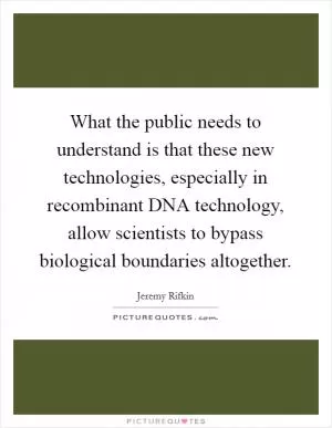 What the public needs to understand is that these new technologies, especially in recombinant DNA technology, allow scientists to bypass biological boundaries altogether Picture Quote #1