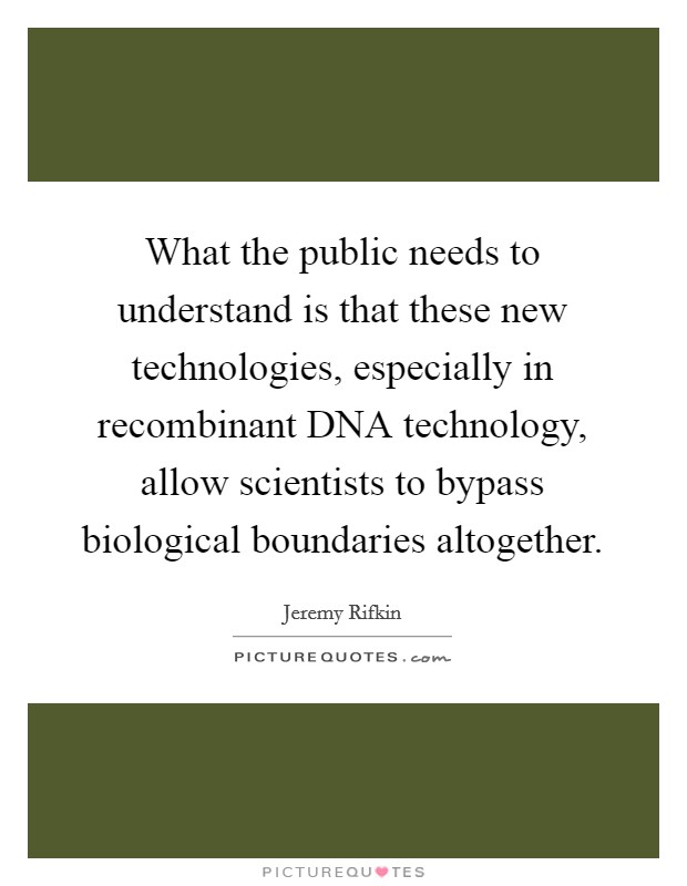 What the public needs to understand is that these new technologies, especially in recombinant DNA technology, allow scientists to bypass biological boundaries altogether. Picture Quote #1