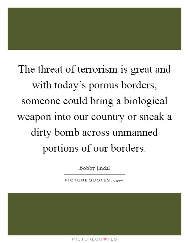 The threat of terrorism is great and with today's porous borders, someone could bring a biological weapon into our country or sneak a dirty bomb across unmanned portions of our borders. Picture Quote #1