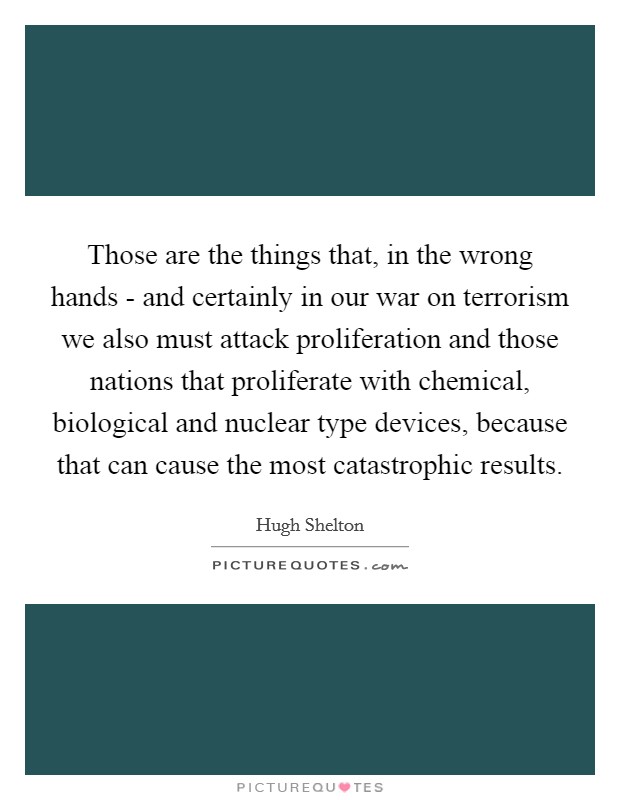 Those are the things that, in the wrong hands - and certainly in our war on terrorism we also must attack proliferation and those nations that proliferate with chemical, biological and nuclear type devices, because that can cause the most catastrophic results. Picture Quote #1