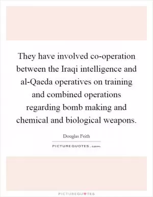 They have involved co-operation between the Iraqi intelligence and al-Qaeda operatives on training and combined operations regarding bomb making and chemical and biological weapons Picture Quote #1