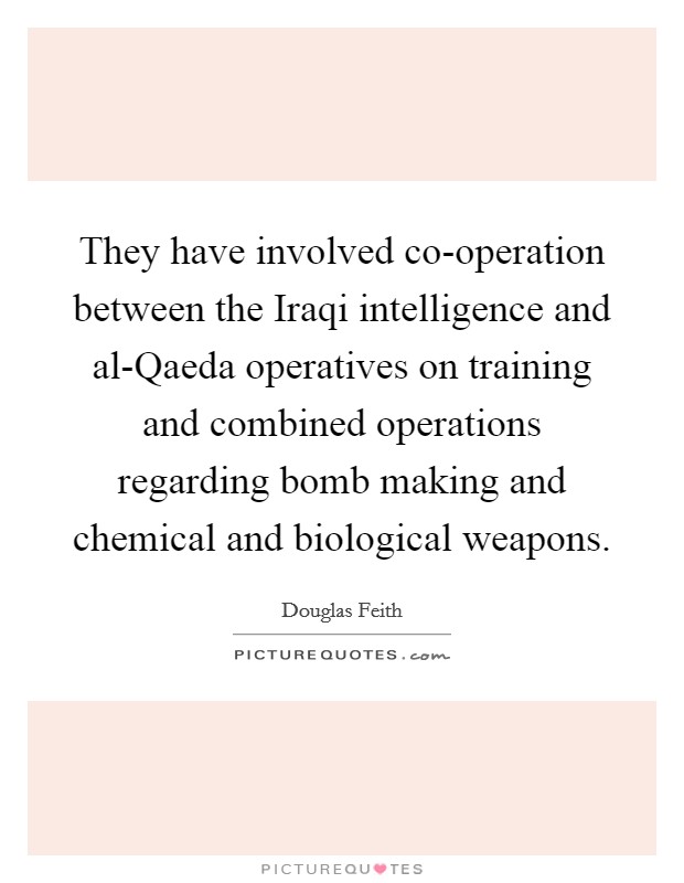 They have involved co-operation between the Iraqi intelligence and al-Qaeda operatives on training and combined operations regarding bomb making and chemical and biological weapons. Picture Quote #1