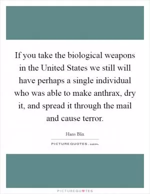 If you take the biological weapons in the United States we still will have perhaps a single individual who was able to make anthrax, dry it, and spread it through the mail and cause terror Picture Quote #1