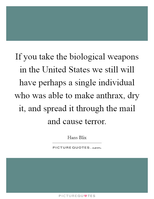 If you take the biological weapons in the United States we still will have perhaps a single individual who was able to make anthrax, dry it, and spread it through the mail and cause terror. Picture Quote #1