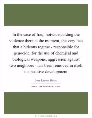 In the case of Iraq, notwithstanding the violence there at the moment, the very fact that a hideous regime - responsible for genocide, for the use of chemical and biological weapons, aggression against two neighbors - has been removed in itself is a positive development Picture Quote #1