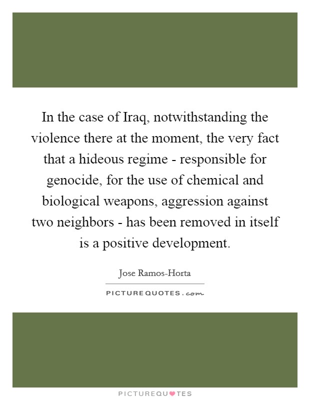 In the case of Iraq, notwithstanding the violence there at the moment, the very fact that a hideous regime - responsible for genocide, for the use of chemical and biological weapons, aggression against two neighbors - has been removed in itself is a positive development. Picture Quote #1