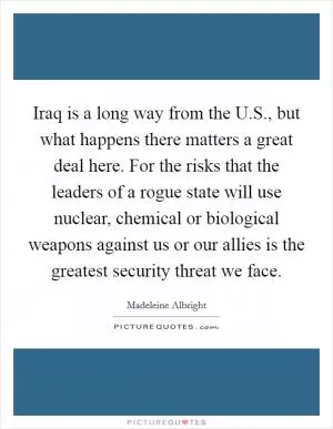 Iraq is a long way from the U.S., but what happens there matters a great deal here. For the risks that the leaders of a rogue state will use nuclear, chemical or biological weapons against us or our allies is the greatest security threat we face Picture Quote #1