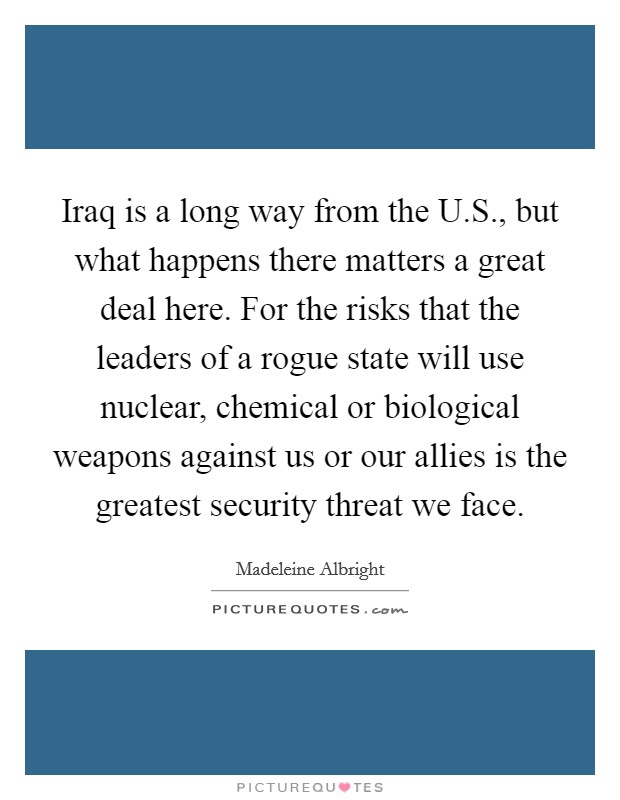 Iraq is a long way from the U.S., but what happens there matters a great deal here. For the risks that the leaders of a rogue state will use nuclear, chemical or biological weapons against us or our allies is the greatest security threat we face. Picture Quote #1