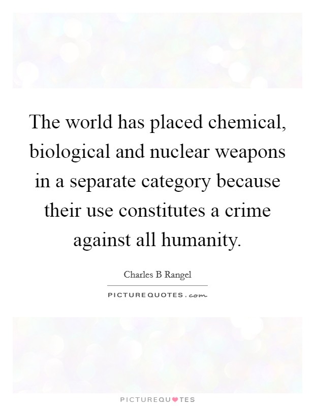The world has placed chemical, biological and nuclear weapons in a separate category because their use constitutes a crime against all humanity. Picture Quote #1