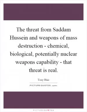 The threat from Saddam Hussein and weapons of mass destruction - chemical, biological, potentially nuclear weapons capability - that threat is real Picture Quote #1