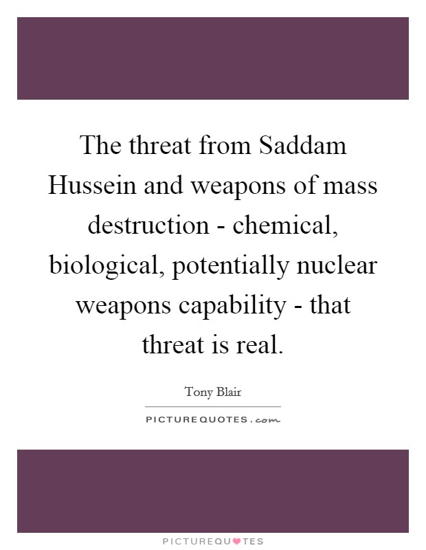 The threat from Saddam Hussein and weapons of mass destruction - chemical, biological, potentially nuclear weapons capability - that threat is real. Picture Quote #1