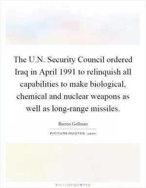 The U.N. Security Council ordered Iraq in April 1991 to relinquish all capabilities to make biological, chemical and nuclear weapons as well as long-range missiles Picture Quote #1