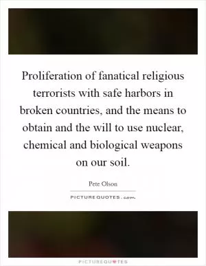 Proliferation of fanatical religious terrorists with safe harbors in broken countries, and the means to obtain and the will to use nuclear, chemical and biological weapons on our soil Picture Quote #1