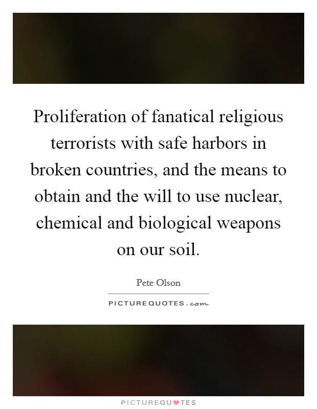Proliferation of fanatical religious terrorists with safe harbors in broken countries, and the means to obtain and the will to use nuclear, chemical and biological weapons on our soil. Picture Quote #1