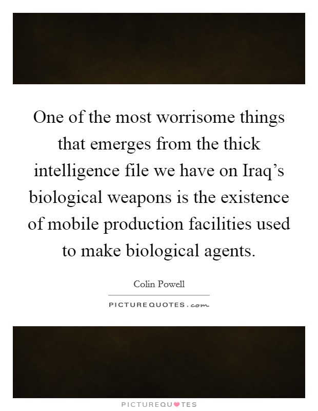One of the most worrisome things that emerges from the thick intelligence file we have on Iraq's biological weapons is the existence of mobile production facilities used to make biological agents. Picture Quote #1