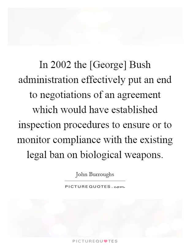 In 2002 the [George] Bush administration effectively put an end to negotiations of an agreement which would have established inspection procedures to ensure or to monitor compliance with the existing legal ban on biological weapons. Picture Quote #1