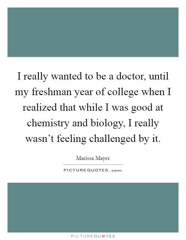 I really wanted to be a doctor, until my freshman year of college when I realized that while I was good at chemistry and biology, I really wasn't feeling challenged by it. Picture Quote #1