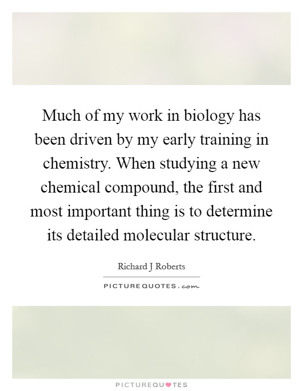 Much of my work in biology has been driven by my early training in chemistry. When studying a new chemical compound, the first and most important thing is to determine its detailed molecular structure. Picture Quote #1