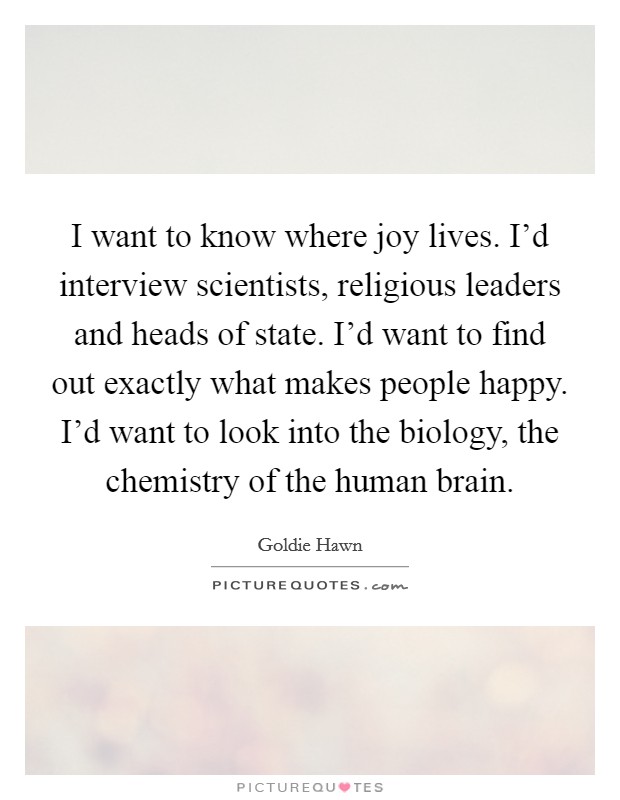 I want to know where joy lives. I'd interview scientists, religious leaders and heads of state. I'd want to find out exactly what makes people happy. I'd want to look into the biology, the chemistry of the human brain. Picture Quote #1