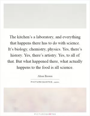 The kitchen’s a laboratory, and everything that happens there has to do with science. It’s biology, chemistry, physics. Yes, there’s history. Yes, there’s artistry. Yes, to all of that. But what happened there, what actually happens to the food is all science Picture Quote #1