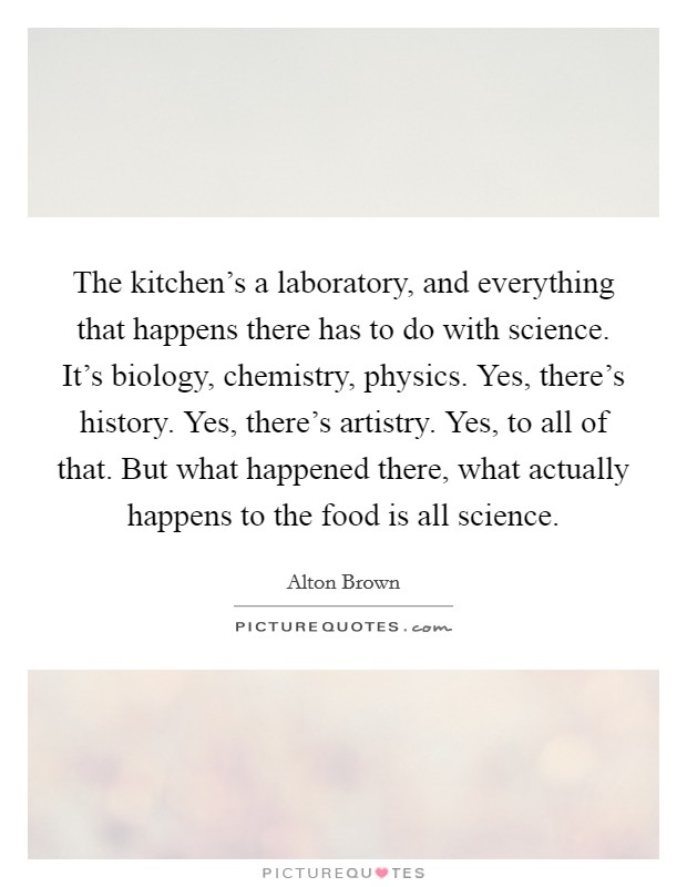 The kitchen's a laboratory, and everything that happens there has to do with science. It's biology, chemistry, physics. Yes, there's history. Yes, there's artistry. Yes, to all of that. But what happened there, what actually happens to the food is all science. Picture Quote #1