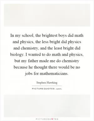 In my school, the brightest boys did math and physics, the less bright did physics and chemistry, and the least bright did biology. I wanted to do math and physics, but my father made me do chemistry because he thought there would be no jobs for mathematicians Picture Quote #1