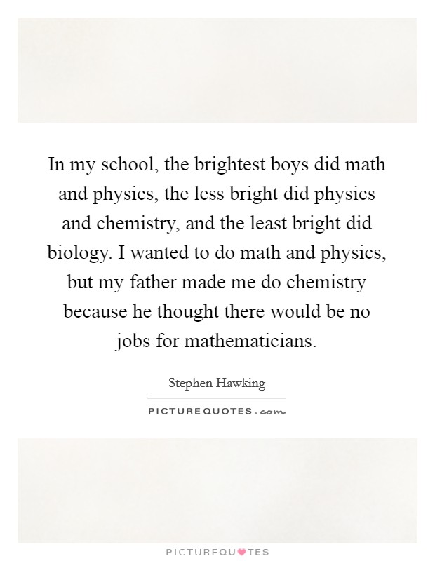 In my school, the brightest boys did math and physics, the less bright did physics and chemistry, and the least bright did biology. I wanted to do math and physics, but my father made me do chemistry because he thought there would be no jobs for mathematicians. Picture Quote #1