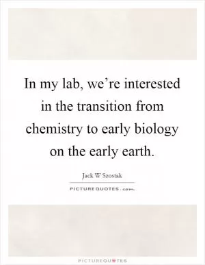 In my lab, we’re interested in the transition from chemistry to early biology on the early earth Picture Quote #1