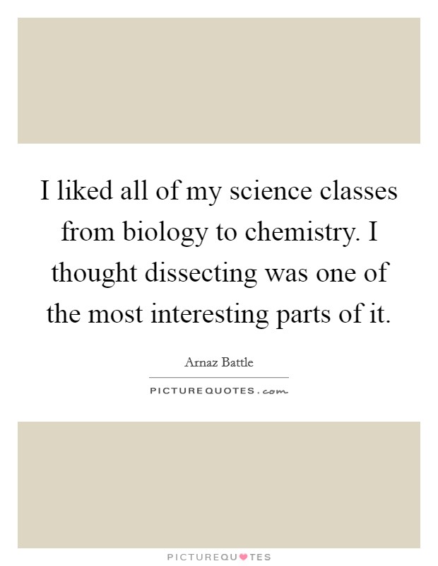 I liked all of my science classes from biology to chemistry. I thought dissecting was one of the most interesting parts of it. Picture Quote #1