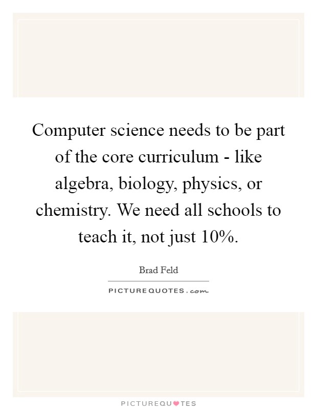 Computer science needs to be part of the core curriculum - like algebra, biology, physics, or chemistry. We need all schools to teach it, not just 10%. Picture Quote #1