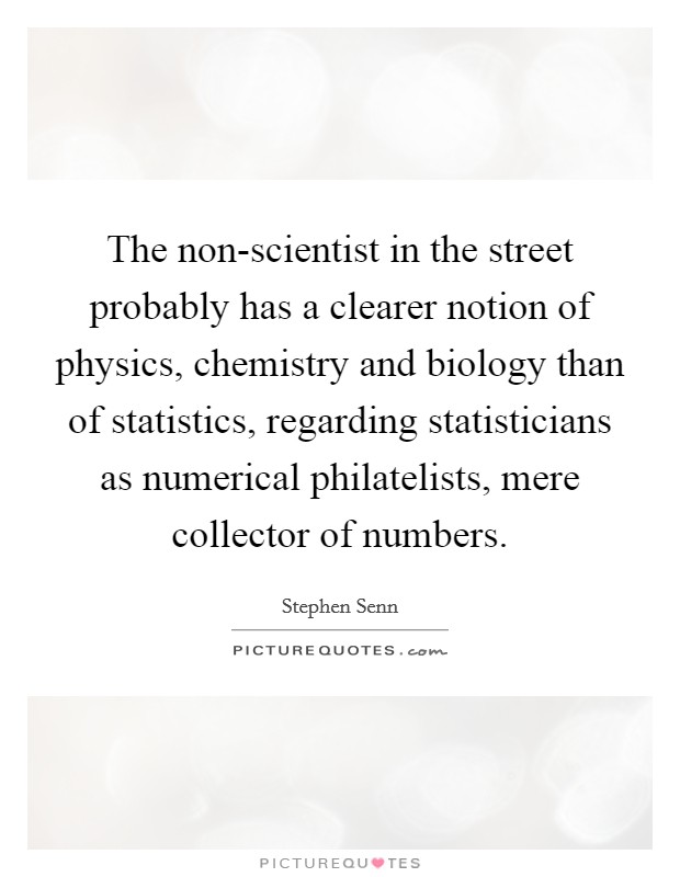 The non-scientist in the street probably has a clearer notion of physics, chemistry and biology than of statistics, regarding statisticians as numerical philatelists, mere collector of numbers. Picture Quote #1