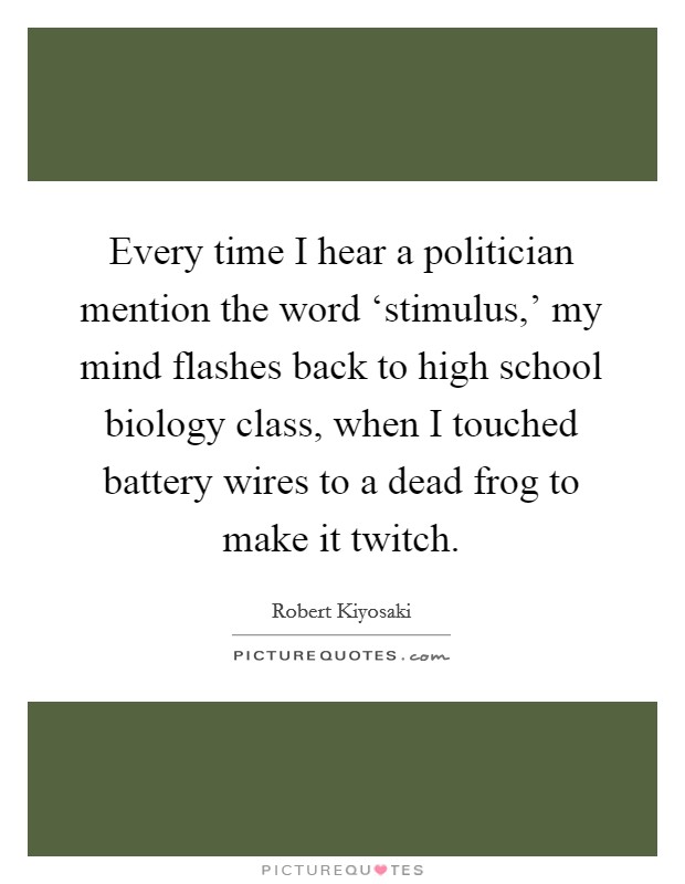 Every time I hear a politician mention the word ‘stimulus,' my mind flashes back to high school biology class, when I touched battery wires to a dead frog to make it twitch. Picture Quote #1