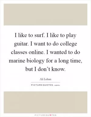 I like to surf. I like to play guitar. I want to do college classes online. I wanted to do marine biology for a long time, but I don’t know Picture Quote #1