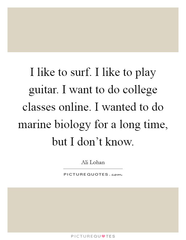 I like to surf. I like to play guitar. I want to do college classes online. I wanted to do marine biology for a long time, but I don't know. Picture Quote #1
