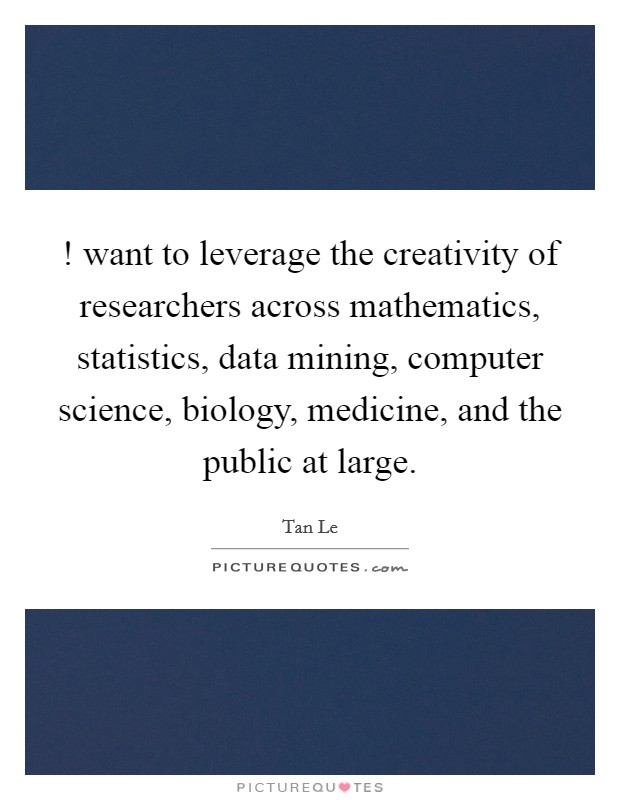 ! want to leverage the creativity of researchers across mathematics, statistics, data mining, computer science, biology, medicine, and the public at large. Picture Quote #1