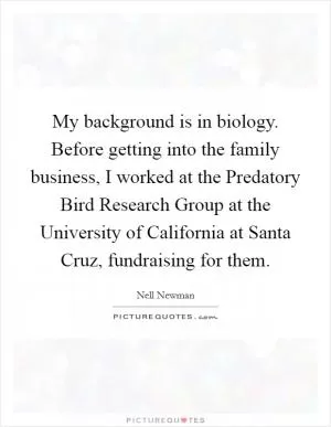 My background is in biology. Before getting into the family business, I worked at the Predatory Bird Research Group at the University of California at Santa Cruz, fundraising for them Picture Quote #1