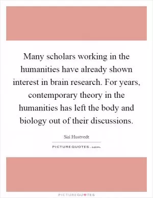 Many scholars working in the humanities have already shown interest in brain research. For years, contemporary theory in the humanities has left the body and biology out of their discussions Picture Quote #1