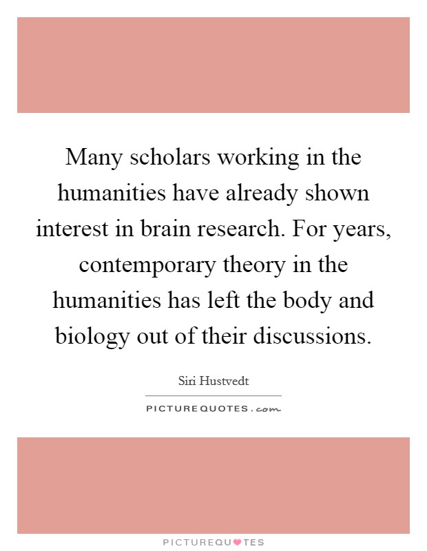 Many scholars working in the humanities have already shown interest in brain research. For years, contemporary theory in the humanities has left the body and biology out of their discussions. Picture Quote #1