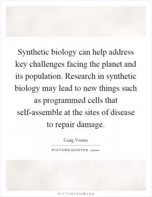 Synthetic biology can help address key challenges facing the planet and its population. Research in synthetic biology may lead to new things such as programmed cells that self-assemble at the sites of disease to repair damage Picture Quote #1