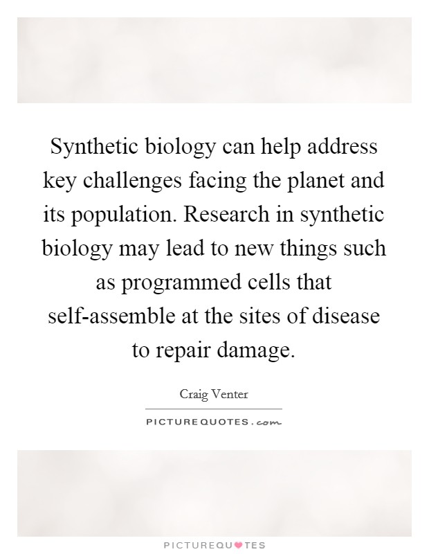 Synthetic biology can help address key challenges facing the planet and its population. Research in synthetic biology may lead to new things such as programmed cells that self-assemble at the sites of disease to repair damage. Picture Quote #1