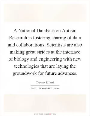 A National Database on Autism Research is fostering sharing of data and collaborations. Scientists are also making great strides at the interface of biology and engineering with new technologies that are laying the groundwork for future advances Picture Quote #1