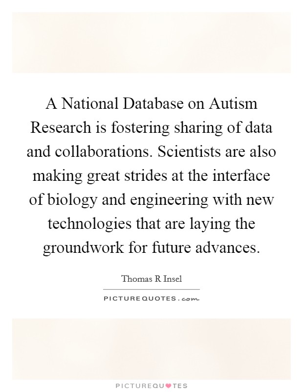 A National Database on Autism Research is fostering sharing of data and collaborations. Scientists are also making great strides at the interface of biology and engineering with new technologies that are laying the groundwork for future advances. Picture Quote #1