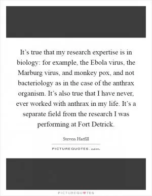 It’s true that my research expertise is in biology: for example, the Ebola virus, the Marburg virus, and monkey pox, and not bacteriology as in the case of the anthrax organism. It’s also true that I have never, ever worked with anthrax in my life. It’s a separate field from the research I was performing at Fort Detrick Picture Quote #1