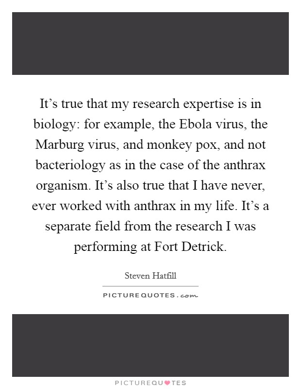 It's true that my research expertise is in biology: for example, the Ebola virus, the Marburg virus, and monkey pox, and not bacteriology as in the case of the anthrax organism. It's also true that I have never, ever worked with anthrax in my life. It's a separate field from the research I was performing at Fort Detrick. Picture Quote #1