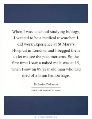 When I was at school studying biology, I wanted to be a medical researcher. I did work experience at St Mary’s Hospital in London, and I begged them to let me see the post mortems. So the first time I saw a naked male was at 15, when I saw an 89 year old man who had died of a brain hemorrhage Picture Quote #1