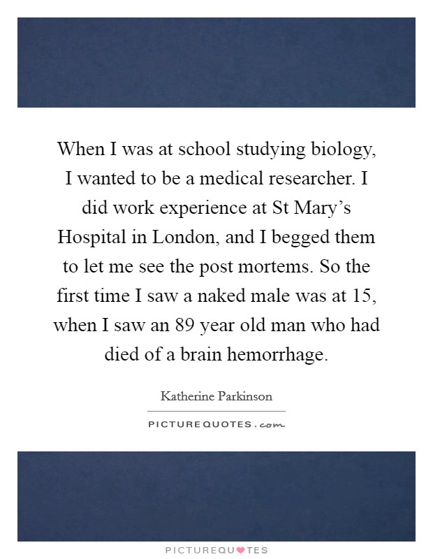 When I was at school studying biology, I wanted to be a medical researcher. I did work experience at St Mary's Hospital in London, and I begged them to let me see the post mortems. So the first time I saw a naked male was at 15, when I saw an 89 year old man who had died of a brain hemorrhage. Picture Quote #1